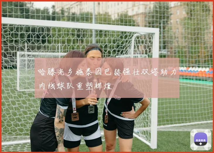 哈滕老乡施泰因巴赫强壮双塔助力内线球队重塑辉煌