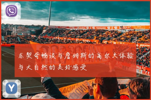 东契奇畅谈与詹姆斯的高尔夫体验与大自然的美好感受