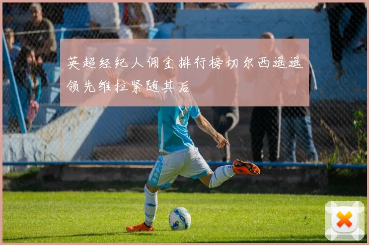 英超经纪人佣金排行榜切尔西遥遥领先维拉紧随其后