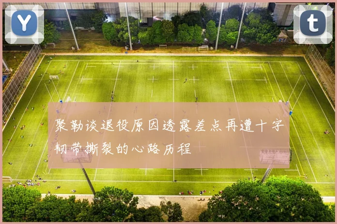 聚勒谈退役原因透露差点再遭十字韧带撕裂的心路历程