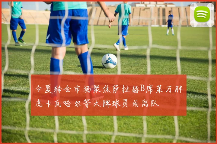 今夏转会市场聚焦萨拉赫B席莱万胖虎卡瓦哈尔等大牌球员或离队