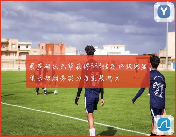 晨星确认巴萨获得BBB信用评级彰显俱乐部财务实力与发展潜力