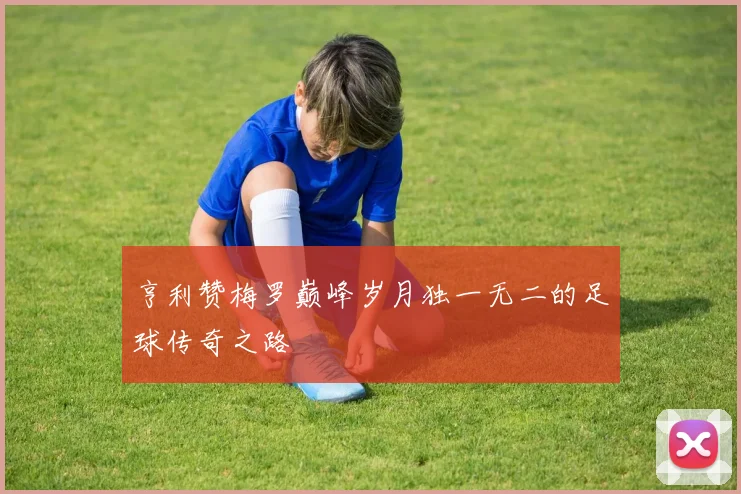 亨利赞梅罗巅峰岁月独一无二的足球传奇之路