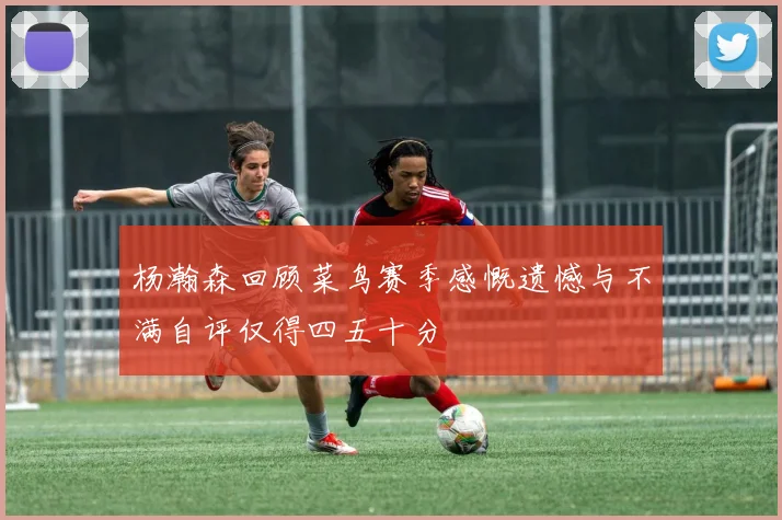 杨瀚森回顾菜鸟赛季感慨遗憾与不满自评仅得四五十分