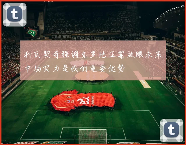 科瓦契奇强调克罗地亚需放眼未来中场实力是我们重要优势