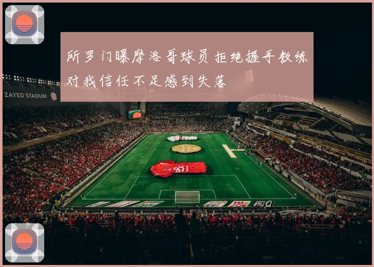 所罗门曝摩洛哥球员拒绝握手教练对我信任不足感到失落
