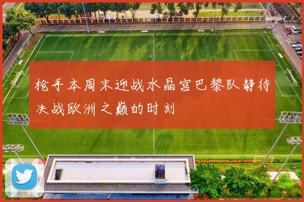 枪手本周末迎战水晶宫巴黎队静待决战欧洲之巅的时刻
