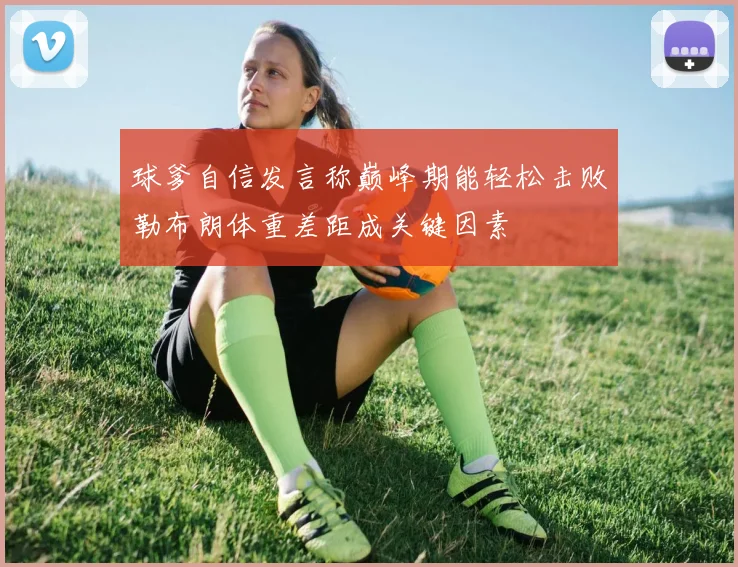 球爹自信发言称巅峰期能轻松击败勒布朗体重差距成关键因素