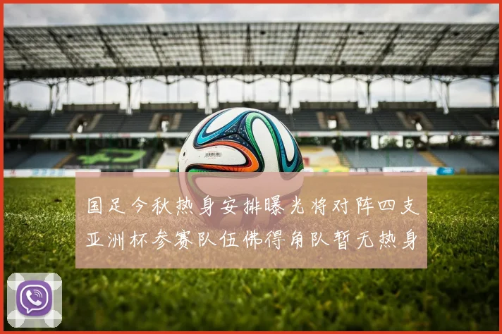 国足今秋热身安排曝光将对阵四支亚洲杯参赛队伍佛得角队暂无热身计划