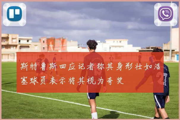 斯特鲁斯回应记者称其身形壮如活塞球员表示将其视为夸奖