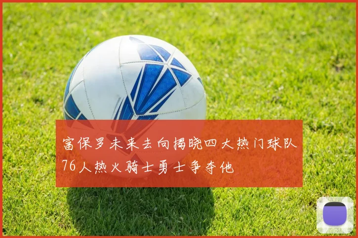 富保罗未来去向揭晓四大热门球队76人热火骑士勇士争夺他