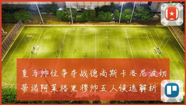 皇马帅位争夺战德尚斯卡洛尼波切蒂诺阿莱格里穆帅五人候选解析