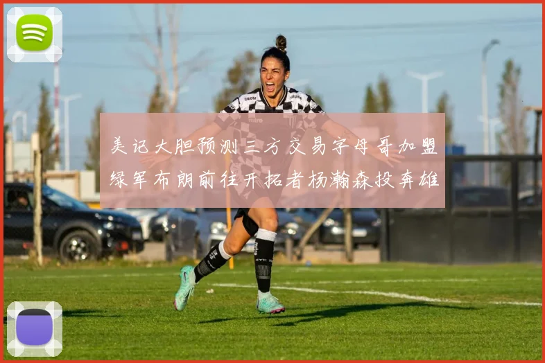 美记大胆预测三方交易字母哥加盟绿军布朗前往开拓者杨瀚森投奔雄鹿