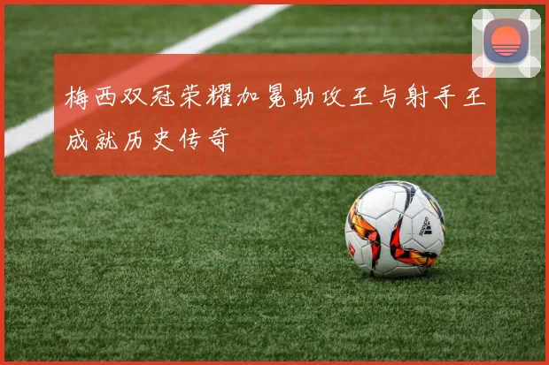 梅西双冠荣耀加冕助攻王与射手王成就历史传奇