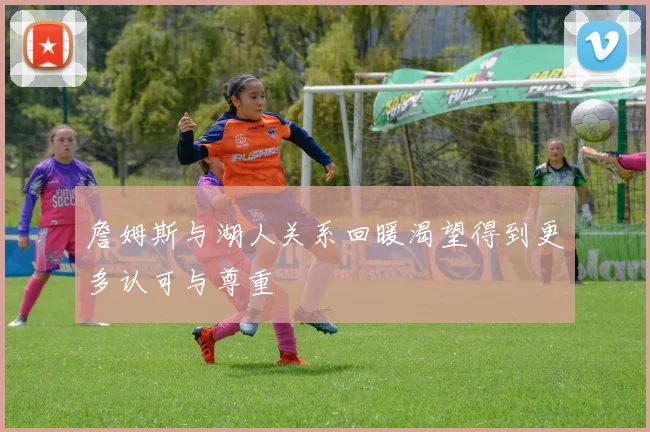 詹姆斯与湖人关系回暖渴望得到更多认可与尊重