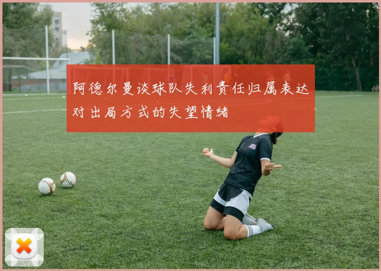 阿德尔曼谈球队失利责任归属表达对出局方式的失望情绪