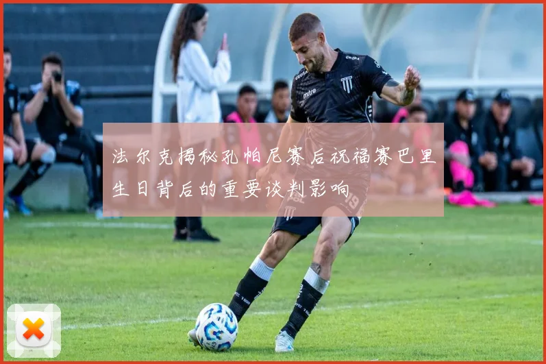 法尔克揭秘孔帕尼赛后祝福赛巴里生日背后的重要谈判影响