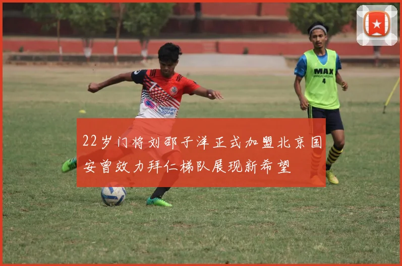 22岁门将刘邵子洋正式加盟北京国安曾效力拜仁梯队展现新希望