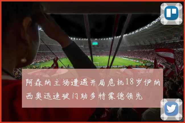 阿森纳主场遭遇开局危机18岁伊纳西奥迅速破门助多特蒙德领先