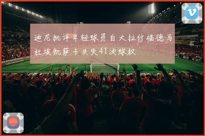 迪尼批评年轻球员自大拉什福德马杜埃凯萨卡共失41次球权