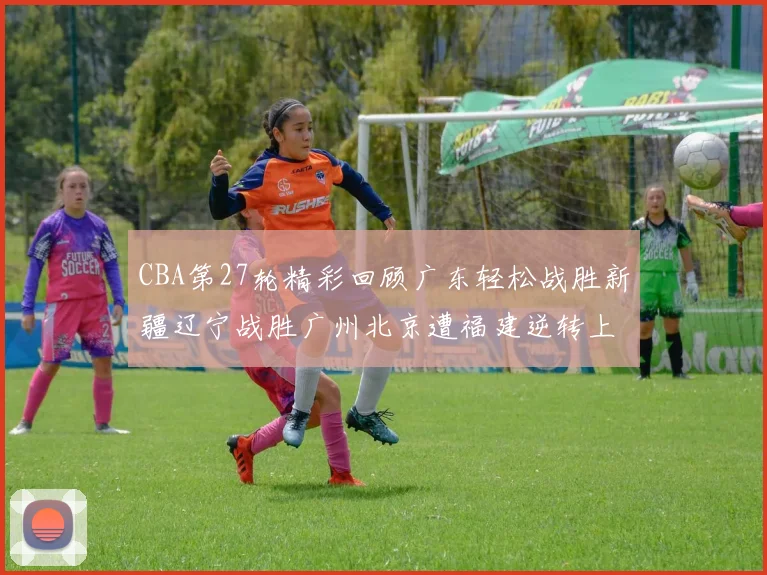 CBA第27轮精彩回顾广东轻松战胜新疆辽宁战胜广州北京遭福建逆转上海击败山东