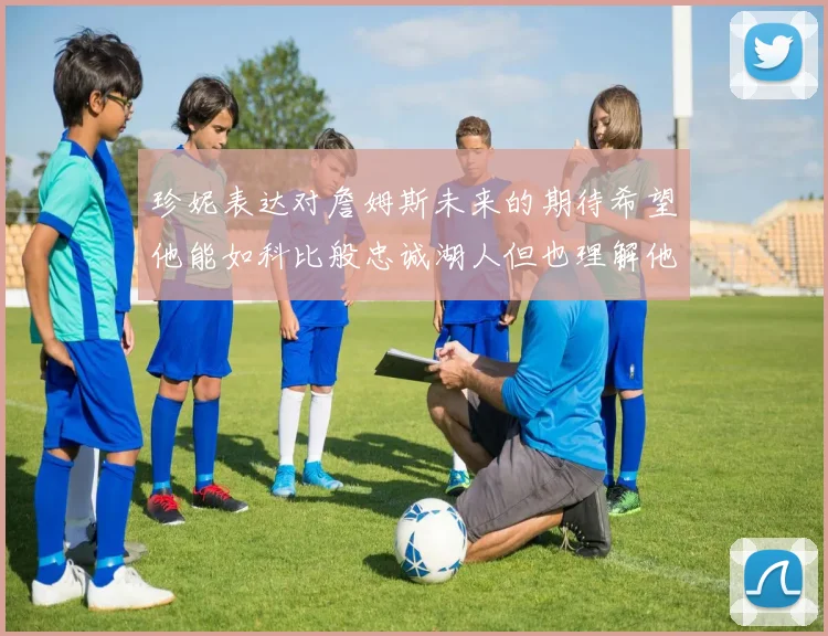 珍妮表达对詹姆斯未来的期待希望他能如科比般忠诚湖人但也理解他可能选择离开