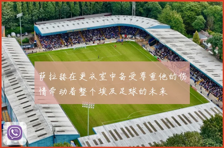 萨拉赫在更衣室中备受尊重他的伤情牵动着整个埃及足球的未来