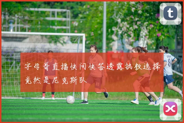 字母哥直播快问快答透露执教选择竟然是尼克斯队