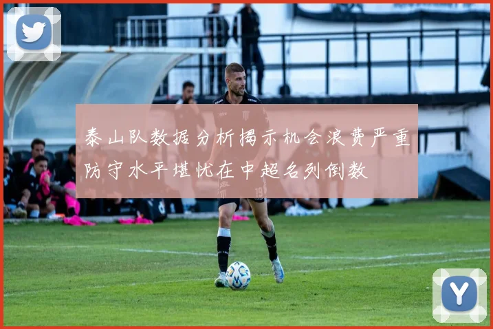泰山队数据分析揭示机会浪费严重防守水平堪忧在中超名列倒数