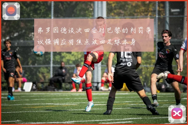 弗罗因德谈次回合对巴黎的判罚争议强调应将焦点放回足球本身