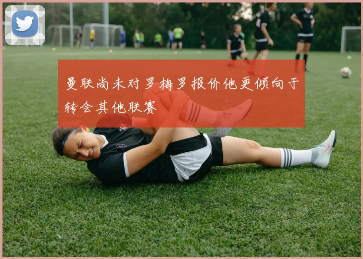 曼联尚未对罗梅罗报价他更倾向于转会其他联赛