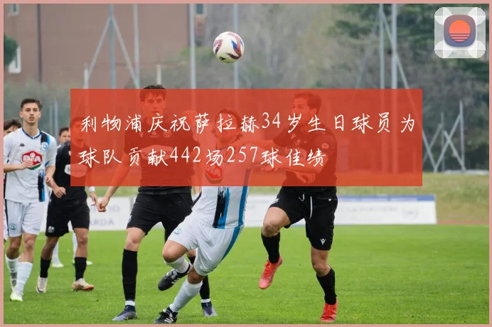利物浦庆祝萨拉赫34岁生日球员为球队贡献442场257球佳绩