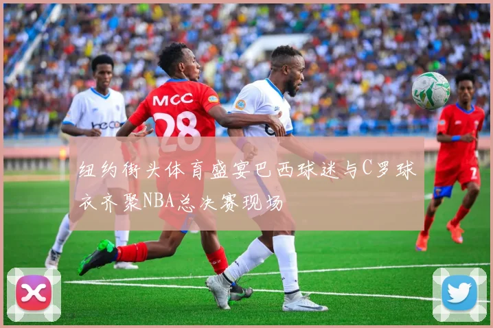 纽约街头体育盛宴巴西球迷与C罗球衣齐聚NBA总决赛现场