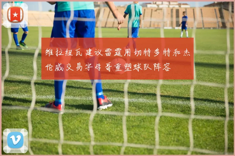 维拉纽瓦建议雷霆用切特多特和杰伦威交易字母哥重塑球队阵容